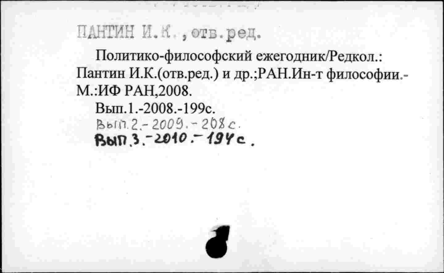 ﻿ПАНТИН И. { , отв. ред.
Политико-философский ежегодник/Редкол.: Пантин И.К.(отв.ред.) и др.;РАН.Ин-т философии,-М.:ИФ РАН,2008.
Вып. 1.-2008.-199с.
|ЬьгС1.2.- 2ОО9.~20Хс.